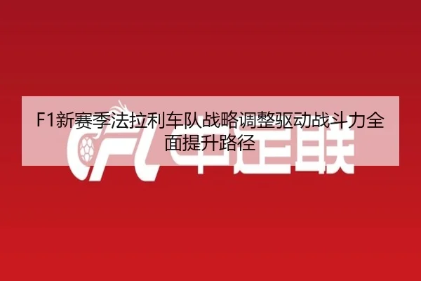 F1新赛季法拉利车队战略调整驱动战斗力全面提升路径